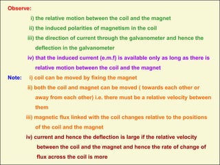 Observe:
i) the relative motion between the coil and the magnet
ii) the induced polarities of magnetism in the coil
iii) the direction of current through the galvanometer and hence the
deflection in the galvanometer
iv) that the induced current (e.m.f) is available only as long as there is
relative motion between the coil and the magnet
Note: i) coil can be moved by fixing the magnet
ii) both the coil and magnet can be moved ( towards each other or
away from each other) i.e. there must be a relative velocity between
them
iii) magnetic flux linked with the coil changes relative to the positions
of the coil and the magnet
iv) current and hence the deflection is large if the relative velocity
between the coil and the magnet and hence the rate of change of
flux across the coil is more
 