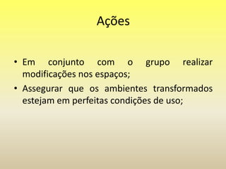 Ações
• Em conjunto com o grupo realizar
modificações nos espaços;
• Assegurar que os ambientes transformados
estejam em perfeitas condições de uso;
 