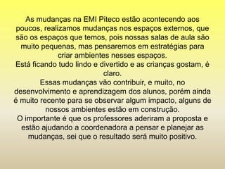 As mudanças na EMI Piteco estão acontecendo aos
poucos, realizamos mudanças nos espaços externos, que
são os espaços que temos, pois nossas salas de aula são
muito pequenas, mas pensaremos em estratégias para
criar ambientes nesses espaços.
Está ficando tudo lindo e divertido e as crianças gostam, é
claro.
Essas mudanças vão contribuir, e muito, no
desenvolvimento e aprendizagem dos alunos, porém ainda
é muito recente para se observar algum impacto, alguns de
nossos ambientes estão em construção.
O importante é que os professores aderiram a proposta e
estão ajudando a coordenadora a pensar e planejar as
mudanças, sei que o resultado será muito positivo.
 