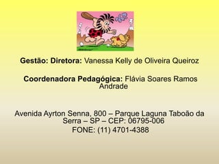 Gestão: Diretora: Vanessa Kelly de Oliveira Queiroz
Coordenadora Pedagógica: Flávia Soares Ramos
Andrade
Avenida Ayrton Senna, 800 – Parque Laguna Taboão da
Serra – SP – CEP: 06795-006
FONE: (11) 4701-4388
 