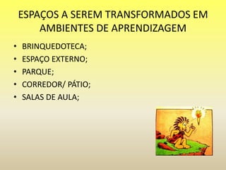 ESPAÇOS A SEREM TRANSFORMADOS EM
AMBIENTES DE APRENDIZAGEM
• BRINQUEDOTECA;
• ESPAÇO EXTERNO;
• PARQUE;
• CORREDOR/ PÁTIO;
• SALAS DE AULA;
 