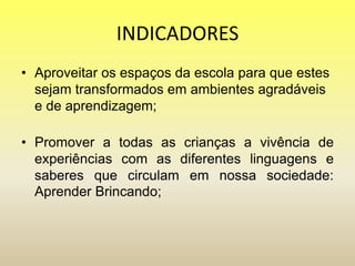 INDICADORES
• Aproveitar os espaços da escola para que estes
sejam transformados em ambientes agradáveis
e de aprendizagem;
• Promover a todas as crianças a vivência de
experiências com as diferentes linguagens e
saberes que circulam em nossa sociedade:
Aprender Brincando;
 
