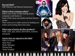 Record label? EMI (Electric and Musical Industries) What is their company ethos? EMI is one of the worlds leading music company's and home to  Some of the most successful and best known artists. Their aims are to make money by finding new artists and turning them into stars,  What type of music do they produce? Indie, rock, pop ,metal, alternative, acoustic and punk. Artists that are signed to the label Alice in chains  Katy Perry Kylie Minogue Snoop Dog Tinie Tempah 
