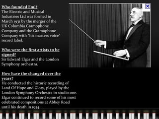 Who founded Emi? The Electric and Musical Industries Ltd was formed in March 1931 by the merger of the UK Columbia Gramophone Company and the Gramophone Company with “his masters voice” record label. Who were the first artists to be signed? Sir Edward Elgar and the London Symphony orchestra. How have the changed over the years? He conducted the historic recording of Land Of Hope and Glory, played by the London Symphony Orchestra in studio one. Elgar continued to record some of his most celebrated compositions at Abbey Road until his death in 1934. 