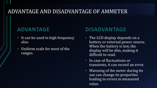 ADVANTAGE AND DISADVANTAGE OF AMMETER
ADVANTAGE
• It can be used in high frequency
also.
• Uniform scale for most of the
ranges.
DISADVANTAGE
• The LCD display depends on a
battery or external power source.
When the battery is low, the
display will be dim, making it
difficult to read.
• In case of fluctuations or
transients, it can record an error.
• Warming of the meter during its
use can change its properties
leading to errors in measured
value.
 