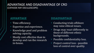 ADVANTAGE AND DISADVANTAGE OF CRO
(CATHODE RAY OSCILLOSCOPE)
ADVANTAGE
• Time efficiency.
• Expertise and experience.
• Knowledge pool and problem
solving capacity.
• Mostly cost effective than to
develop and run the research
in-house.
DISADVANTAGE
• Conducting trials offshore
may raise ethical issues.
• Drugs may react differently to
those of different ethnic
backgrounds.
• Possible confidentiality loss.
• Project control loss - possible
loss of control over quality.
 