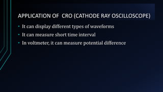 APPLICATION OF CRO (CATHODE RAY OSCILLOSCOPE)
• It can display different types of waveforms
• It can measure short time interval
• In voltmeter, it can measure potential difference
 
