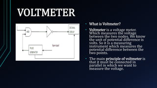 VOLTMETER
• What is Voltmeter?
• Voltmeter is a voltage meter.
Which measures the voltage
between the two nodes. We know
the unit of potential difference is
volts. So it is a measuring
instrument which measures the
potential difference between the
two points.
• The main principle of voltmeter is
that it must be connected in
parallel in which we want to
measure the voltage.
 
