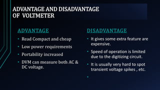 ADVANTAGE AND DISADVANTAGE
OF VOLTMETER
ADVANTAGE
• Read Compact and cheap
• Low power requirements
• Portability increased
• DVM can measure both AC &
DC voltage.
DISADVANTAGE
• It gives some extra feature are
expensive.
• Speed of operation is limited
due to the digitizing circuit.
• It is usually very hard to spot
transient voltage spikes , etc.
•
 