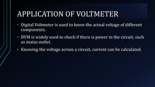 APPLICATION OF VOLTMETER
• Digital Voltmeter is used to know the actual voltage of different
components.
• DVM is widely used to check if there is power in the circuit, such
as mains outlet.
• Knowing the voltage across a circuit, current can be calculated.
 