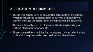 APPLICATION OF OHMMETER
• This meter can be used to ensure the continuity of the circuit
which means if the sufficient flow of current or huge flow of
current through the circuit then the circuit will be detached.
• These are broadly used in electronic labs in engineering to
test the electronic components.
• These are used for small ics for debugging such as pcbs & other
stuff which requires to be executed in sensitive devices.
 