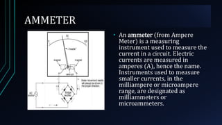 AMMETER
• An ammeter (from Ampere
Meter) is a measuring
instrument used to measure the
current in a circuit. Electric
currents are measured in
amperes (A), hence the name.
Instruments used to measure
smaller currents, in the
milliampere or microampere
range, are designated as
milliammeters or
microammeters.
 