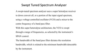 A swept-tuned spectrum analyser uses a super hetrodyne receiver
to down convert all, or a portion of the input signal spectrum,
using a voltage controlled oscillator (VCO) and a mixer to the
centre frequency of a band pass filter.
With this super heterodyne architecture, the VCO is swept
through a range of frequencies, as selected by the instrument’s
SPAN control.
The bandwidth of the band pass filter dictates the resolution
bandwidth, which is related to the minimum bandwidth detectable
by the instrument.
Swept Tuned Spectrum Analyser
 