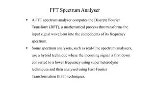  A FFT spectrum analyser computes the Discrete Fourier
Transform (DFT), a mathematical process that transforms the
input signal waveform into the components of its frequency
spectrum.
 Some spectrum analysers, such as real-time spectrum analysers,
use a hybrid technique where the incoming signal is first down
converted to a lower frequency using super heterodyne
techniques and then analysed using Fast Fourier
Transformation (FFT) techniques.
FFT Spectrum Analyser
 