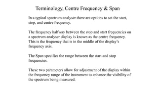 Terminology, Centre Frequency & Span
In a typical spectrum analyser there are options to set the start,
stop, and centre frequency.
The frequency halfway between the stop and start frequencies on
a spectrum analyser display is known as the centre frequency.
This is the frequency that is in the middle of the display’s
frequency axis.
The Span specifies the range between the start and stop
frequencies.
These two parameters allow for adjustment of the display within
the frequency range of the instrument to enhance the visibility of
the spectrum being measured.
 