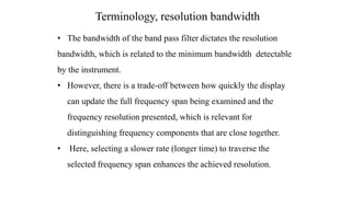 • The bandwidth of the band pass filter dictates the resolution
bandwidth, which is related to the minimum bandwidth detectable
by the instrument.
• However, there is a trade-off between how quickly the display
can update the full frequency span being examined and the
frequency resolution presented, which is relevant for
distinguishing frequency components that are close together.
• Here, selecting a slower rate (longer time) to traverse the
selected frequency span enhances the achieved resolution.
Terminology, resolution bandwidth
 