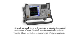 • A spectrum analyzer is a device used to examine the spectral
composition of some electrical, acoustic, or optical waveform.
• Mostly it finds application in measurement of power spectrum .
 
