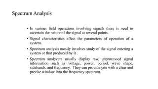 Spectrum Analysis
• In various field operations involving signals there is need to
ascertain the nature of the signal at several points.
• Signal characteristics affect the parameters of operation of a
system.
• Spectrum analysis mostly involves study of the signal entering a
system or that produced by it .
• Spectrum analyzers usually display raw, unprocessed signal
information such as voltage, power, period, wave shape,
sidebands, and frequency. They can provide you with a clear and
precise window into the frequency spectrum.
 