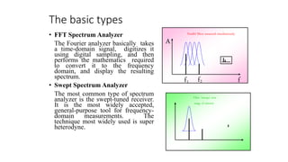 The basic types
• FFT Spectrum Analyzer
The Fourier analyzer basically takes
a time-domain signal, digitizes it
using digital sampling, and then
performs the mathematics required
to convert it to the frequency
domain, and display the resulting
spectrum.
• Swept Spectrum Analyzer
The most common type of spectrum
analyzer is the swept-tuned receiver.
It is the most widely accepted,
general-purpose tool for frequency-
domain measurements. The
technique most widely used is super
heterodyne.
Parallel filters measured simultaneously
A
f
f1 f2
Filter 'sweeps' over
range of interest
 