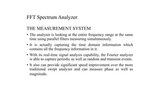 FFT Spectrum Analyzer
THE MEASUREMENT SYSTEM
• The analyzer is looking at the entire frequency range at the same
time using parallel filters measuring simultaneously.
• It is actually capturing the time domain information which
contains all the frequency information in it.
• With its real-time signal analysis capability, the Fourier analyzer
is able to capture periodic as well as random and transient events.
• It also can provide significant speed improvement over the more
traditional swept analyzer and can measure phase as well as
magnitude.
 