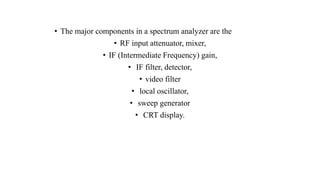 • The major components in a spectrum analyzer are the
• RF input attenuator, mixer,
• IF (Intermediate Frequency) gain,
• IF filter, detector,
• video filter
• local oscillator,
• sweep generator
• CRT display.
 