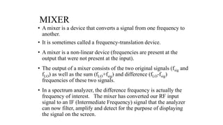 MIXER
• A mixer is a device that converts a signal from one frequency to
another.
• It is sometimes called a frequency-translation device.
• A mixer is a non-linear device (frequencies are present at the
output that were not present at the input).
• The output of a mixer consists of the two original signals (fsig and
fLO) as well as the sum (fLO+fsig) and difference (fLO-fsig)
frequencies of these two signals.
• In a spectrum analyzer, the difference frequency is actually the
frequency of interest. The mixer has converted our RF input
signal to an IF (Intermediate Frequency) signal that the analyzer
can now filter, amplify and detect for the purpose of displaying
the signal on the screen.
 