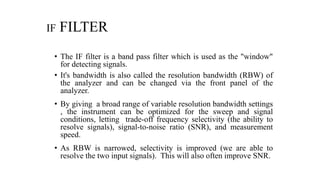 IF FILTER
• The IF filter is a band pass filter which is used as the "window"
for detecting signals.
• It's bandwidth is also called the resolution bandwidth (RBW) of
the analyzer and can be changed via the front panel of the
analyzer.
• By giving a broad range of variable resolution bandwidth settings
, the instrument can be optimized for the sweep and signal
conditions, letting trade-off frequency selectivity (the ability to
resolve signals), signal-to-noise ratio (SNR), and measurement
speed.
• As RBW is narrowed, selectivity is improved (we are able to
resolve the two input signals). This will also often improve SNR.
 