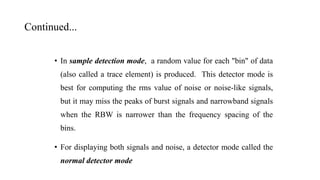 Continued...
• In sample detection mode, a random value for each "bin" of data
(also called a trace element) is produced. This detector mode is
best for computing the rms value of noise or noise-like signals,
but it may miss the peaks of burst signals and narrowband signals
when the RBW is narrower than the frequency spacing of the
bins.
• For displaying both signals and noise, a detector mode called the
normal detector mode
 