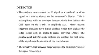 DETECTOR
• The analyzer must convert the IF signal to a baseband or video
signal so it can be viewed on the instrument's display. This is
accomplished with an envelope detector which then deflects the
CRT beam on the y-axis, or amplitude axis. Many modern
spectrum analyzers have digital displays which first digitize the
video signal with an analog-to-digital converter (ADC). The
positive-peak detector mode captures and displays the peak value
of the signal over the duration of one trace element
• The negative-peak detector mode captures the minimum value of
the signal for each bin.
 