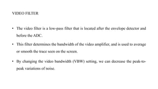 VIDEO FILTER
• The video filter is a low-pass filter that is located after the envelope detector and
before the ADC.
• This filter determines the bandwidth of the video amplifier, and is used to average
or smooth the trace seen on the screen.
• By changing the video bandwidth (VBW) setting, we can decrease the peak-to-
peak variations of noise.
 