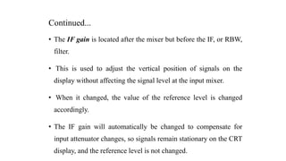 Continued...
• The IF gain is located after the mixer but before the IF, or RBW,
filter.
• This is used to adjust the vertical position of signals on the
display without affecting the signal level at the input mixer.
• When it changed, the value of the reference level is changed
accordingly.
• The IF gain will automatically be changed to compensate for
input attenuator changes, so signals remain stationary on the CRT
display, and the reference level is not changed.
 