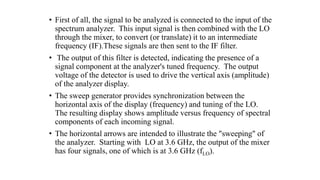 • First of all, the signal to be analyzed is connected to the input of the
spectrum analyzer. This input signal is then combined with the LO
through the mixer, to convert (or translate) it to an intermediate
frequency (IF).These signals are then sent to the IF filter.
• The output of this filter is detected, indicating the presence of a
signal component at the analyzer's tuned frequency. The output
voltage of the detector is used to drive the vertical axis (amplitude)
of the analyzer display.
• The sweep generator provides synchronization between the
horizontal axis of the display (frequency) and tuning of the LO.
The resulting display shows amplitude versus frequency of spectral
components of each incoming signal.
• The horizontal arrows are intended to illustrate the "sweeping" of
the analyzer. Starting with LO at 3.6 GHz, the output of the mixer
has four signals, one of which is at 3.6 GHz (fLO).
 