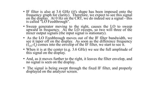 • IF filter is also at 3.6 GHz (it's shape has been imposed onto the
frequency graph for clarity). Therefore, we expect to see this signal
on the display. At 0 Hz on the CRT, we do indeed see a signal - this
is called "LO Feedthrough".
• Sweep generator moving to the right, causes the LO to sweep
upward in frequency. As the LO sweeps, so two will three of the
mixer output signals (the input signal is stationary).
• As the LO Feedthrough moves out of the IF filter bandwidth, we
see it taper off on the display. As soon as the difference frequency
(fLO-fs) comes into the envelop of the IF filter, we start to see it.
• When it is at the center (e.g. 3.6 GHz) we see the full amplitude of
this signal on the display.
• And, as it moves further to the right, it leaves the filter envelop, and
no signal is seen on the display.
• The signal is being swept through the fixed IF filter, and properly
displayed on the analyzer screen.
 