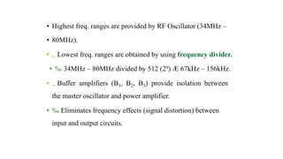 • Highest freq. ranges are provided by RF Oscillator (34MHz –
• 80MHz).
• „ Lowest freq. ranges are obtained by using frequency divider.
• ‰ 34MHz – 80MHz divided by 512 (29) Æ 67kHz – 156kHz.
• „ Buffer amplifiers (B1, B2, B3) provide isolation between
the master oscillator and power amplifier.
• ‰ Eliminates frequency effects (signal distortion) between
input and output circuits.
 