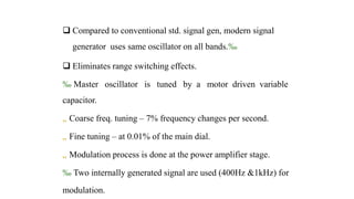  Compared to conventional std. signal gen, modern signal
generator uses same oscillator on all bands.‰
 Eliminates range switching effects.
‰ Master oscillator is tuned by a motor driven variable
capacitor.
„ Coarse freq. tuning – 7% frequency changes per second.
„ Fine tuning – at 0.01% of the main dial.
„ Modulation process is done at the power amplifier stage.
‰ Two internally generated signal are used (400Hz &1kHz) for
modulation.
 
