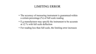 LIMITING ERROR
• The accuracy of measuring instrument is guaranteed within
a certain percentage (%) of full scale reading
• E.g manufacturer may specify the instrument to be accurate
at 2 % with full scale deflection
• For reading less than full scale, the limiting error increases
 