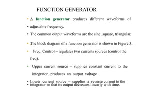 FUNCTION GENERATOR
• „
A function generator produces different waveforms of
• adjustable frequency.
• The common output waveforms are the sine, square, triangular.
• „
The block diagram of a function generator is shown in Figure 3.
• Freq. Control – regulates two currents sources (control the
freq).
• Upper current source – supplies constant current to the
integrator, produces an output voltage .
• Lower current source – supplies a reverse current to the
• integrator so that its output decreases linearly with time.
 