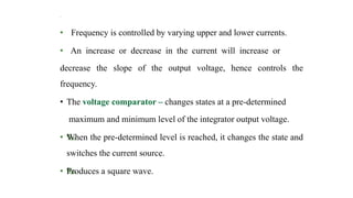 t
• Frequency is controlled by varying upper and lower currents.
• An increase or decrease in the current will increase or
decrease the slope of the output voltage, hence controls the
frequency.
• The voltage comparator – changes states at a pre-determined
maximum and minimum level of the integrator output voltage.
• ‰
When the pre-determined level is reached, it changes the state and
switches the current source.
• ‰
Produces a square wave.
 