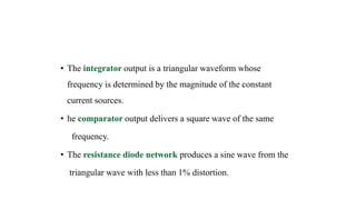 • The integrator output is a triangular waveform whose
frequency is determined by the magnitude of the constant
current sources.
• he comparator output delivers a square wave of the same
frequency.
• The resistance diode network produces a sine wave from the
triangular wave with less than 1% distortion.
 