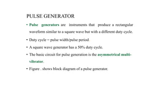 PULSE GENERATOR
• Pulse generators are instruments that produce a rectangular
waveform similar to a square wave but with a different duty cycle.
• Duty cycle = pulse width/pulse period„
• A square wave generator has a 50% duty cycle.
• The basic circuit for pulse generation is the asymmetrical multi-
vibrator.
• Figure . shows block diagram of a pulse generator.
 