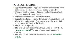 PULSE GENERATOR
• „
Upper current source – supplies a constant current to the ramp
capacitor and the capacitor voltage increases linearly.
• When the positive slope of the ramp reaches the upper limit
• Schmitt trigger will change a state
• Reverses the condition of the current switch.
• Capacitor discharges linearly. (lower current source takes part)
• When the negative slope of the ramp reaches the lower limit,
upper current will control the circuit.
• The process is repeated.
• The ratio i1/i2 determines the duty cycle, and is controlled by
symmetry control.The sum of i1 and i2 determines the
frequency.
• The size of the capacitor is selected by the multiplier
switch.
 