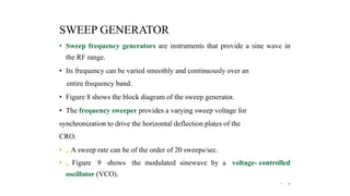 SWEEP GENERATOR
• Sweep frequency generators are instruments that provide a sine wave in
the RF range.
• Its frequency can be varied smoothly and continuously over an
entire frequency band.
• Figure 8 shows the block diagram of the sweep generator.
• The frequency sweeper provides a varying sweep voltage for
synchronization to drive the horizontal deflection plates of the
CRO.
• „ A sweep rate can be of the order of 20 sweeps/sec.
• „ Figure 9 shows the modulated sinewave by a voltage- controlled
oscillator (VCO).
• 22
 