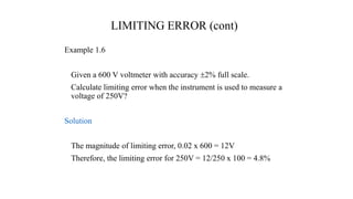 LIMITING ERROR (cont)
Example 1.6
Given a 600 V voltmeter with accuracy 2% full scale.
Calculate limiting error when the instrument is used to measure a
voltage of 250V?
Solution
The magnitude of limiting error, 0.02 x 600 = 12V
Therefore, the limiting error for 250V = 12/250 x 100 = 4.8%
 