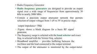 • Radio Frequency Generator
• Radio frequency generators are designed to provide an output
signal over a wide range of frequencies from approximately 30
kHz to nearly 3000 MHz.
• Contain a precision output attenuator network that permits
selection of output voltages from 1 uV to 3V in precise steps.
output impedance= 50Ω.
• „Figure. shows a block diagram for a basic RF signal
generator.
• The frequency range is selected with the band selector and exact
freq. is selected with the Vernier freq. selector.
• Broadband amplifier – provides buffering between the
oscillator and the load connected to the output terminal.
• The output of the attenuator is monitored by the output meter.
 