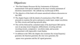 Objectives:
 This final chapter discusses the key instruments of electronic
measurement with special emphasis on the most versatile instrument of
electronic measurement—the cathode-ray oscilloscope (CRO).
 The objective of this book will remain unrealized without a discussion on
the CRO.
 The chapter begins with the details of construction of the CRO, and
proceeds to examine the active and passive mode input–output waveforms
for filter circuits and lead-lag network delay.
 This will be followed by a detailed study of the dual beam CRO and its
uses in op-amp circuit integrator, differentiator, inverting and non-
inverting circuits, comparative waveform study, and accurate
measurement with impeccable visual display.
 In addition to the CRO, the chapter also examines the sweep frequency
generator, the function generator, the sine wave generator, the
square wave generator and the AF signal generator.
 
