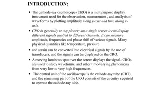 INTRODUCTION:
 The cathode-ray oscilloscope (CRO) is a multipurpose display
instrument used for the observation, measurement , and analysis of
waveforms by plotting amplitude along y-axis and time along x-
axis.
 CRO is generally an x-y plotter; on a single screen it can display
different signals applied to different channels. It can measure
amplitude, frequencies and phase shift of various signals. Many
physical quantities like temperature, pressure
 and strain can be converted into electrical signals by the use of
transducers, and the signals can be displayed on the CRO.
 A moving luminous spot over the screen displays the signal. CROs
are used to study waveforms, and other time-varying phenomena
from very low to very high frequencies.
 The central unit of the oscilloscope is the cathode-ray tube (CRT),
and the remaining part of the CRO consists of the circuitry required
to operate the cathode-ray tube.
 