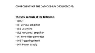 COMPONENTS OF THE CATHODE-RAY OSCILLOSCOPE:
The CRO consists of the following:
• (i) CRT
• (ii) Vertical amplifier
• (iii) Delay line
• (iv) Horizontal amplifier
• (v) Time-base generator
• (vi) Triggering circuit
• (vii) Power supply
 