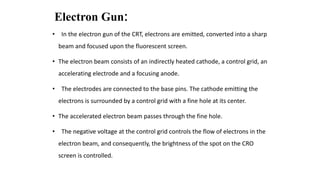 Electron Gun:
• In the electron gun of the CRT, electrons are emitted, converted into a sharp
beam and focused upon the fluorescent screen.
• The electron beam consists of an indirectly heated cathode, a control grid, an
accelerating electrode and a focusing anode.
• The electrodes are connected to the base pins. The cathode emitting the
electrons is surrounded by a control grid with a fine hole at its center.
• The accelerated electron beam passes through the fine hole.
• The negative voltage at the control grid controls the flow of electrons in the
electron beam, and consequently, the brightness of the spot on the CRO
screen is controlled.
 