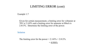 LIMITING ERROR (cont)
Example 1.7
Given for certain measurement, a limiting error for voltmeter at
70V is 2.143% and a limiting error for ammeter at 80mA is
2.813%. Determine the limiting error of the power.
Solution
The limiting error for the power = 2.143% + 2.813%
= 4.956%
 