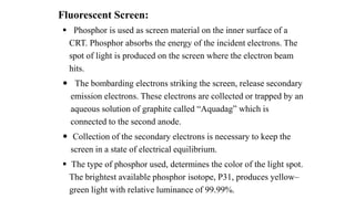 Fluorescent Screen:
 Phosphor is used as screen material on the inner surface of a
CRT. Phosphor absorbs the energy of the incident electrons. The
spot of light is produced on the screen where the electron beam
hits.
 The bombarding electrons striking the screen, release secondary
emission electrons. These electrons are collected or trapped by an
aqueous solution of graphite called “Aquadag” which is
connected to the second anode.
 Collection of the secondary electrons is necessary to keep the
screen in a state of electrical equilibrium.
 The type of phosphor used, determines the color of the light spot.
The brightest available phosphor isotope, P31, produces yellow–
green light with relative luminance of 99.99%.
 